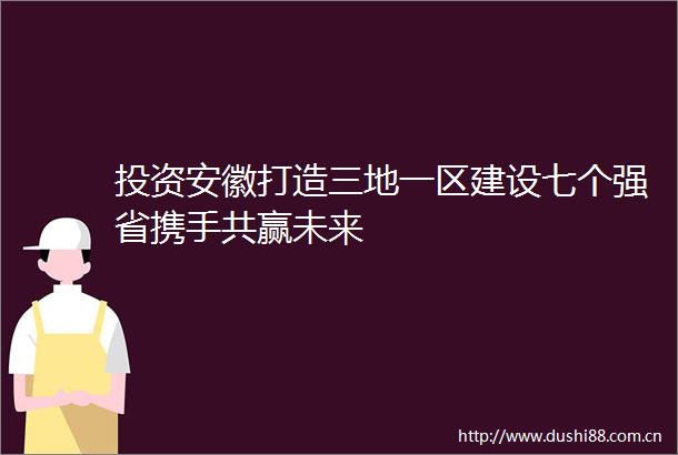 投资安徽打造三地一区建设七个强省携手共赢未来
