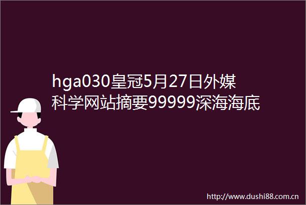 hga030皇冠5月27日外媒科学网站摘要99999深海海底未曾一见藏着什么