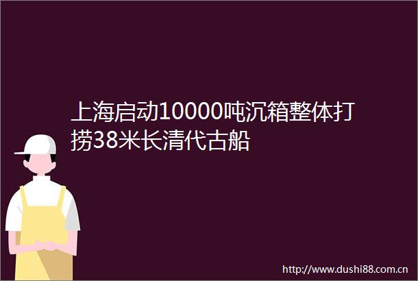 上海启动10000吨沉箱整体打捞38米长清代古船