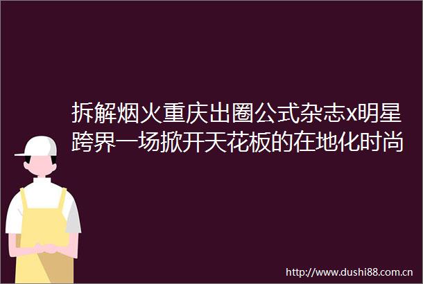 拆解烟火重庆出圈公式杂志x明星跨界一场掀开天花板的在地化时尚营销