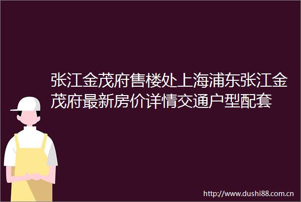 张江金茂府售楼处上海浦东张江金茂府最新房价详情交通户型配套