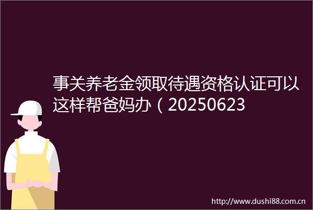 事关养老金领取待遇资格认证可以这样帮爸妈办（20250623）