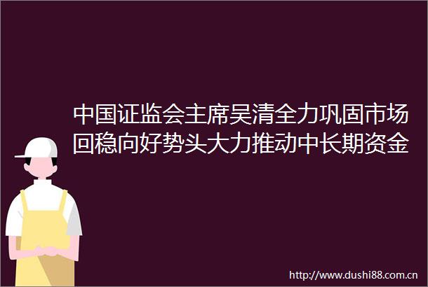 证监会吴清全力巩固市场回稳向好势头大力推动中长期资金入市