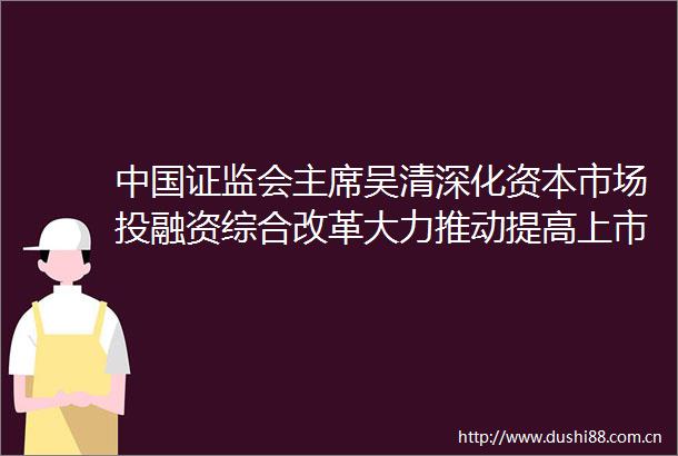 证监会吴清深化资本市场投融资综合改革大力推动提高上市公司质量和投资价值