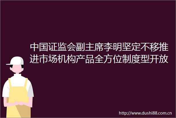 证监会副李明坚定不移推进市场机构产品全方位制度型开放