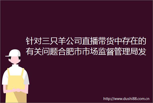 针对三只羊公司直播带货中存在的有关问题合肥市市场监督管理局发布情况通报