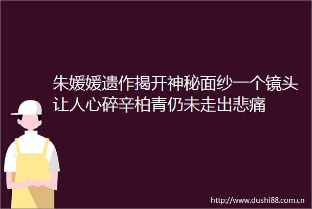 朱媛媛遗作揭开神秘面纱一个镜头让人心碎辛柏青仍未走出悲痛