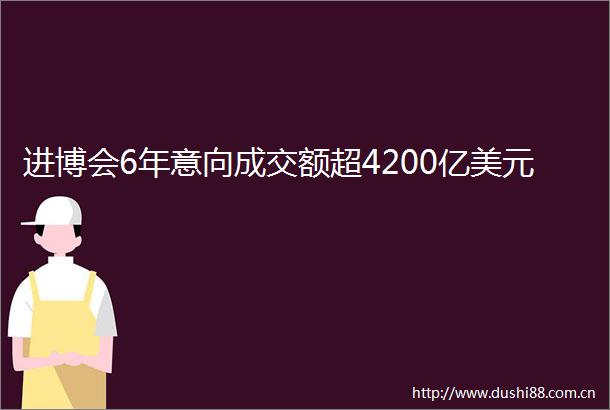 进博会6年意向成交额超4200亿美元