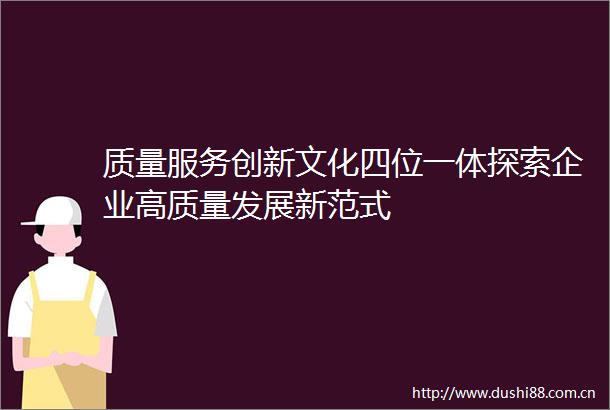 质量服务创新文化四位一体探索企业高质量发展新范式