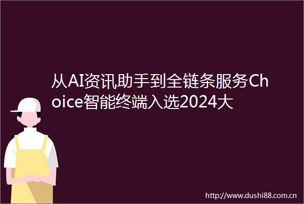 从AI资讯助手到全链条服务Choice智能终端入选2024大模型示范案例