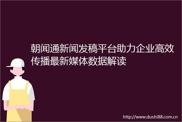 朝闻通新闻发稿平台助力企业高效传播最新媒体数据解读