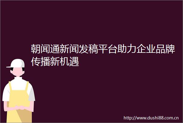 朝闻通新闻发稿平台助力企业品牌传播新机遇