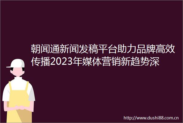 朝闻通新闻发稿平台助力品牌高效传播2023年媒体营销新趋势深度解读