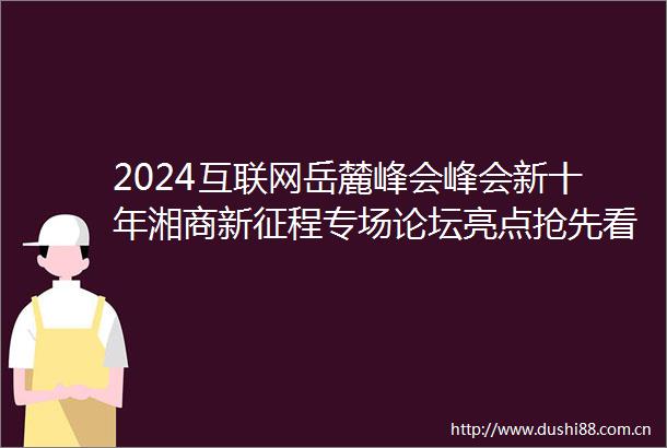 2024互联网岳麓峰会峰会新十年湘商新征程专场论坛亮点抢先看