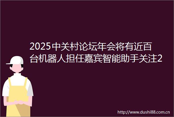 2025中关村论坛年会将有近百台机器人担任嘉宾智能助手关注2025中关村论坛