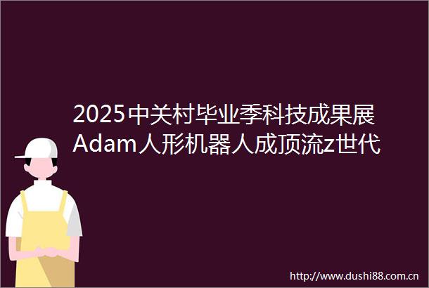 2025中关村毕业季科技成果展Adam人形机器人成顶流z世代重塑城市空间