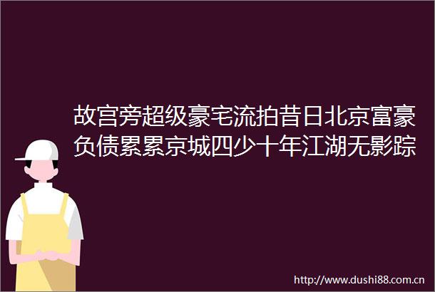 故宫旁超级豪宅流拍昔日北京富豪负债累累京城四少十年江湖无影踪