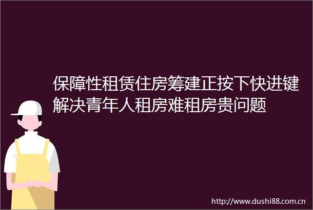 保障性租赁住房筹建正按下快进键解决青年人租房难租房贵问题