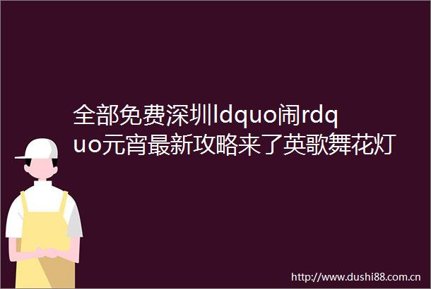 全部免费深圳ldquo闹rdquo元宵最新攻略来了英歌舞花灯节庙会市集