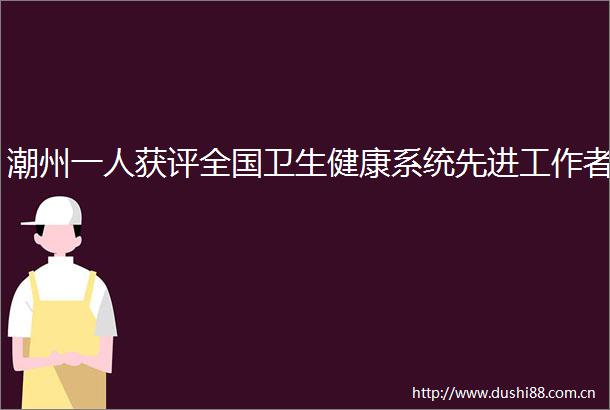 潮州一人获评全国卫生健康系统先进工作者