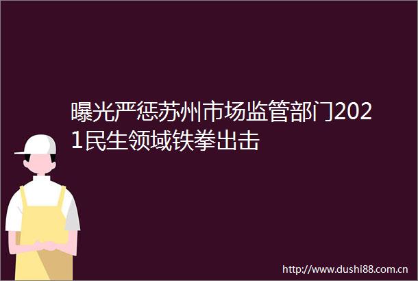 严惩苏州市场监管部门2021民生领域铁拳出击