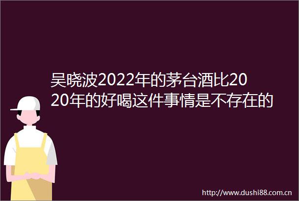 吴晓波2022年的茅台酒比2020年的好喝这件事情是不存在的