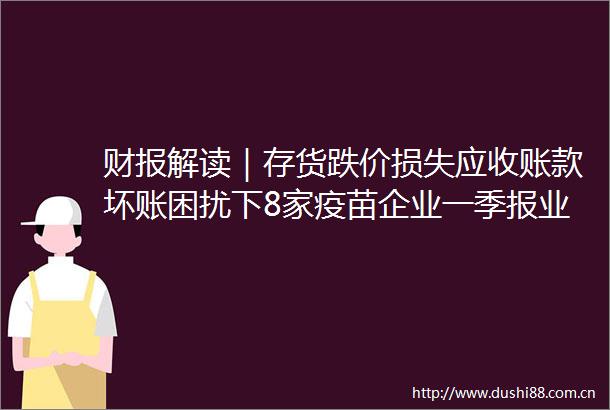 财报解读｜存货跌价损失应收账款坏账困扰下8家疫苗企业一季报业绩还在下滑