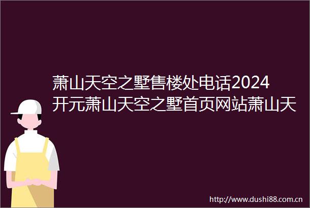 萧山天空之墅售楼处电话2024开元萧山天空之墅首页网站萧山天空之墅欢迎您