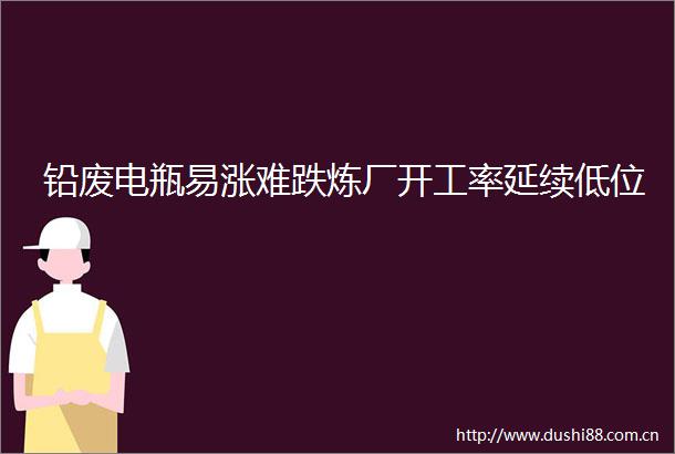 铅废电瓶易涨难跌炼厂开工率延续低位