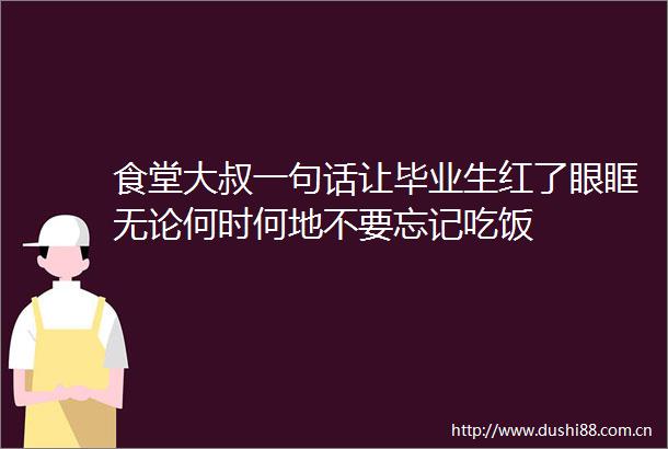 食堂大叔一句话让毕业生红了眼眶无论何时何地不要忘记吃饭