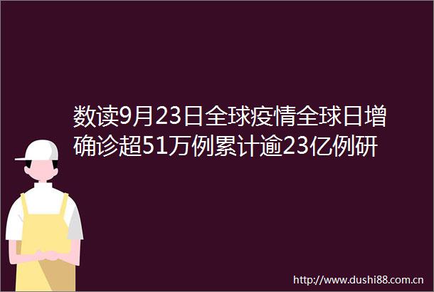 数读9月23日全球疫情全球日增确诊超51万例累计逾23亿例研究表明美国零号病人2019年4月或已出现