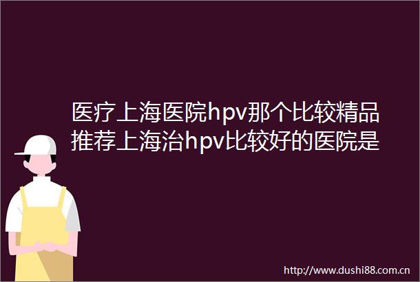 医疗上海医院hpv那个比较精品推荐上海治hpv比较好的医院是哪些