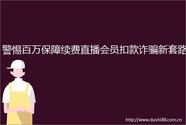警惕百万保障续费直播会员扣款诈新套路