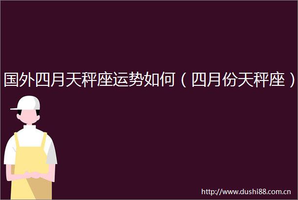 国外四月天秤座运势如何（四月份天秤座）