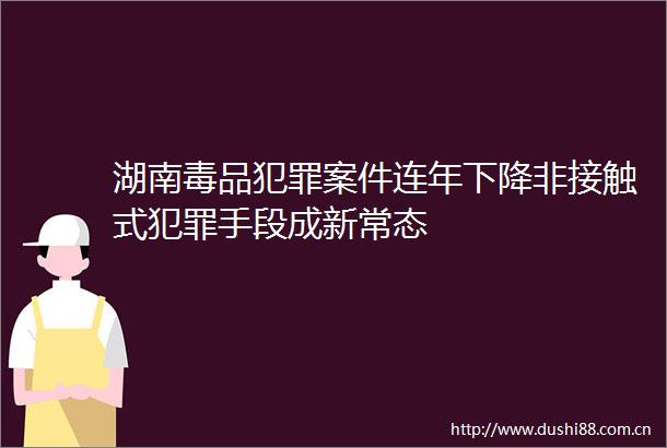 湖南毒品案件连年下降非接触式手段成新常态