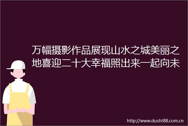 万幅摄影作品展现山水之城美丽之地喜迎二十大幸福照出来一起向未来随手拍志愿服务活动圆满收官