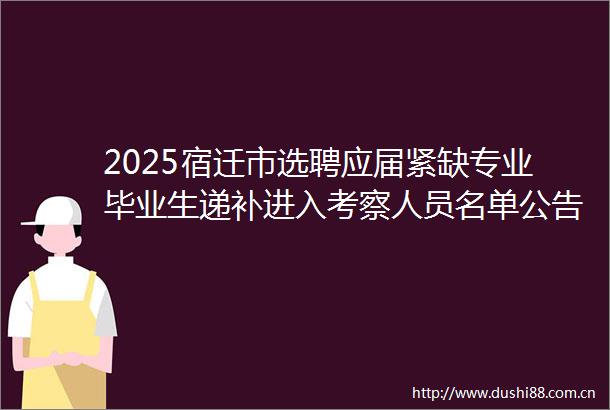 2025宿迁市选聘应届紧缺专业毕业生递补进入考察人员名单公告（四）