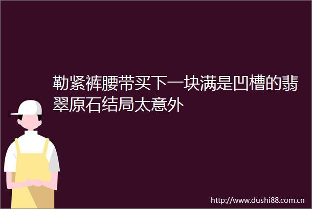 勒紧裤腰带买下一块满是凹槽的翡翠原石结局太意外