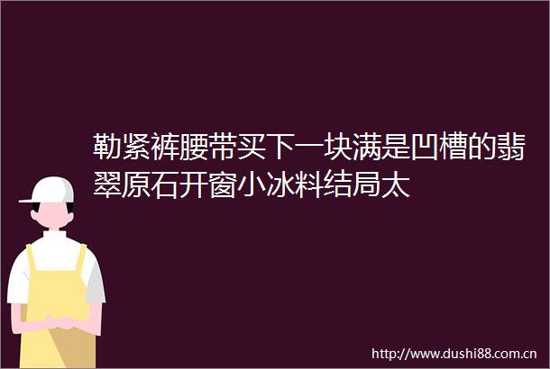 勒紧裤腰带买下一块满是凹槽的翡翠原石开窗小冰料结局太