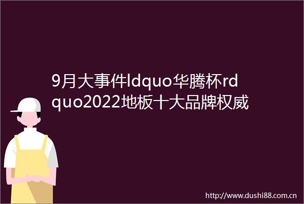 9月大ldquo华腾杯rdquo2022地板十大品牌权威发布