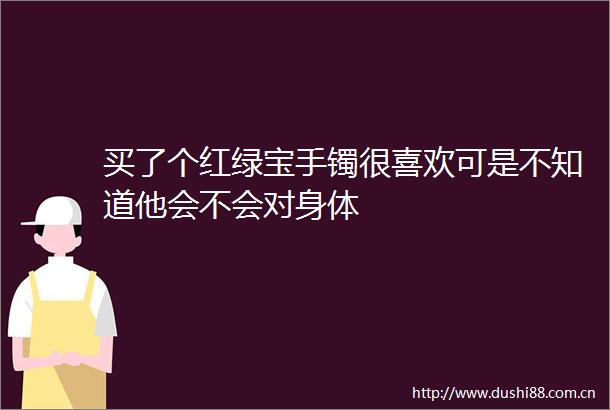 买了个红绿宝手镯很喜欢可是不知道他会不会对身体
