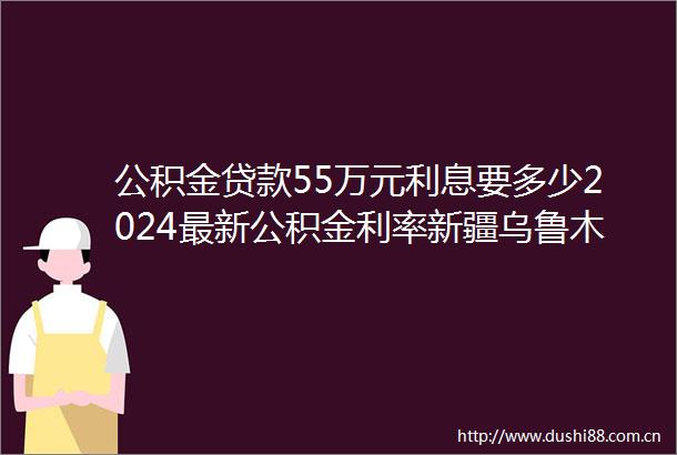 公积金55万元利息要多少2024最新公积金利率新疆乌鲁木齐首套房公积金利率多少
