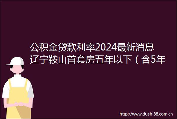 公积金利率2024最新消息辽宁鞍山首套房五年以下（含5年）公积金利率2350
