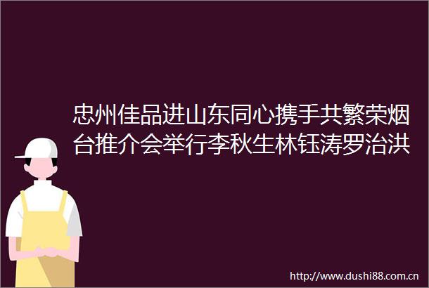 忠州佳品进山东同心携手共繁荣烟台推介会举行李秋生林钰涛罗治洪致辞徐海波宣布启幕