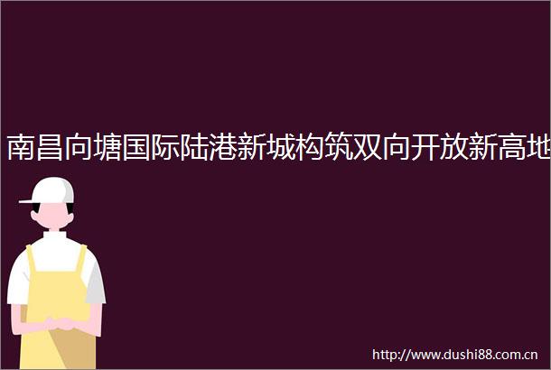 南昌向塘国际陆港新城构筑双向开放新高地