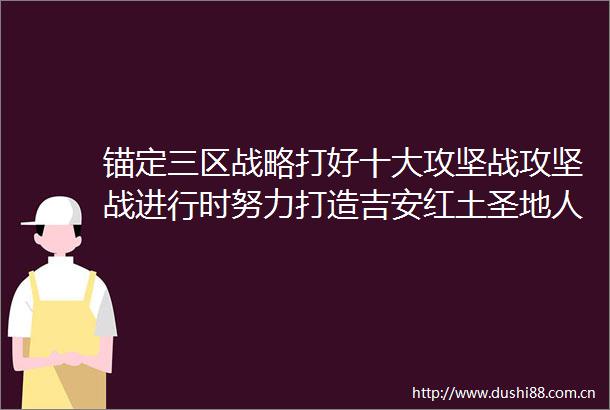 锚定三区战略打好十大攻坚战攻坚战进行时努力打造吉安红土圣地人才集聚高地