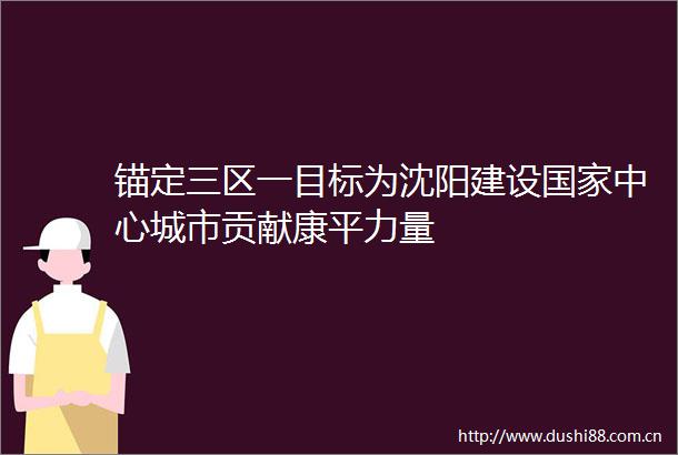 锚定三区一目标为沈阳建设中心城市贡献康平力量