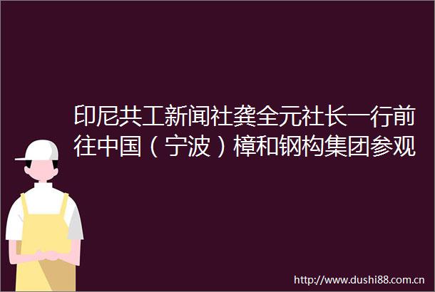 印尼共工新闻社龚全元社长一行前往（宁波）樟和钢构集团参观考察