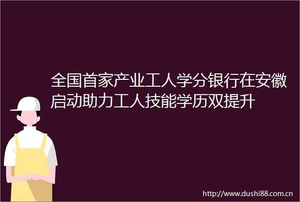 全国首家产业工人学分银行在安徽启动助力工人技能学历双提升