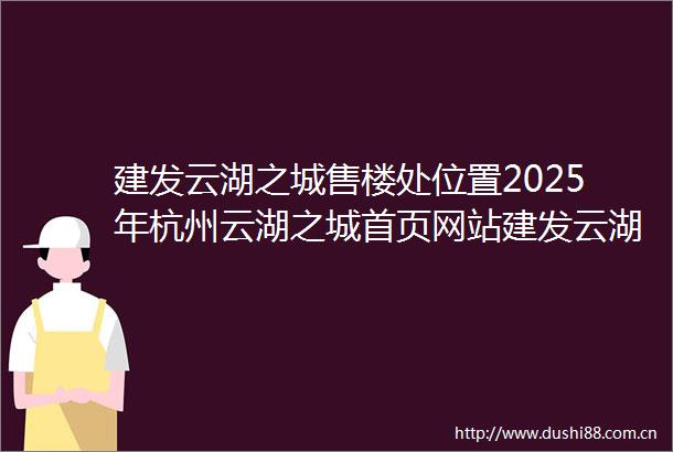 建发云湖之城售楼处位置2025年杭州云湖之城首页网站建发云湖之城楼盘详情建发云湖之城售楼处欢迎您